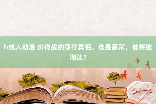 h成人动漫 价钱战的狰狞真相，谁是赢家，谁将被淘汰？