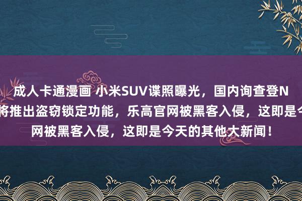 成人卡通漫画 小米SUV谍照曝光，国内询查登Nature头条，谷歌将推出盗窃锁定功能，乐高官网被黑客入侵，这即是今天的其他大新闻！