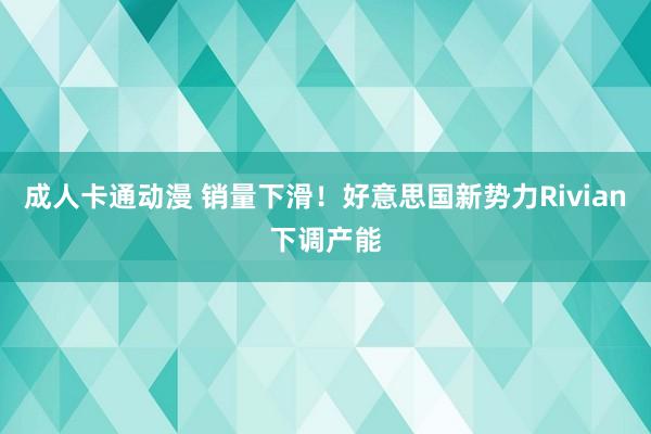 成人卡通动漫 销量下滑！好意思国新势力Rivian下调产能