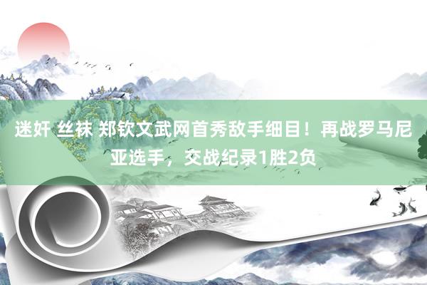 迷奸 丝袜 郑钦文武网首秀敌手细目！再战罗马尼亚选手，交战纪录1胜2负