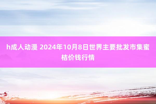 h成人动漫 2024年10月8日世界主要批发市集蜜桔价钱行情