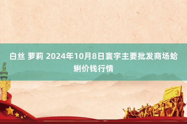 白丝 萝莉 2024年10月8日寰宇主要批发商场蛤蜊价钱行情