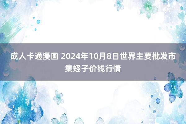 成人卡通漫画 2024年10月8日世界主要批发市集蛏子价钱行情