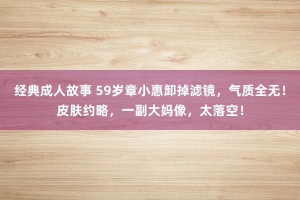 经典成人故事 59岁章小惠卸掉滤镜，气质全无！皮肤约略，一副大妈像，太落空！