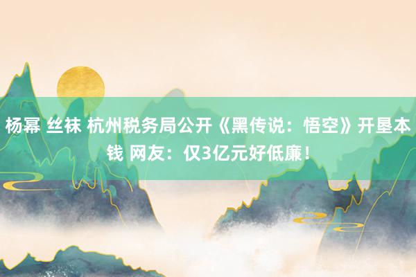 杨幂 丝袜 杭州税务局公开《黑传说：悟空》开垦本钱 网友：仅3亿元好低廉！