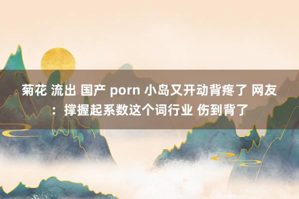 菊花 流出 国产 porn 小岛又开动背疼了 网友：撑握起系数这个词行业 伤到背了