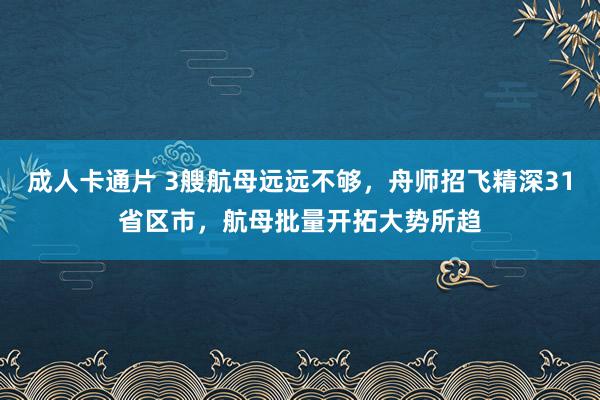 成人卡通片 3艘航母远远不够，舟师招飞精深31省区市，航母批量开拓大势所趋