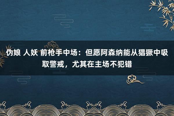 伪娘 人妖 前枪手中场：但愿阿森纳能从猖獗中吸取警戒，尤其在主场不犯错