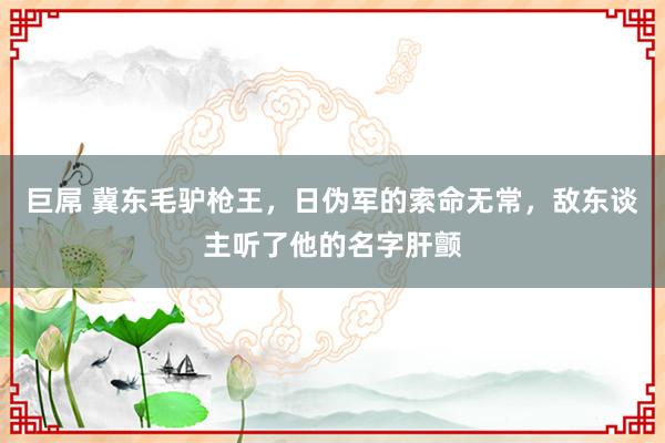 巨屌 冀东毛驴枪王，日伪军的索命无常，敌东谈主听了他的名字肝颤