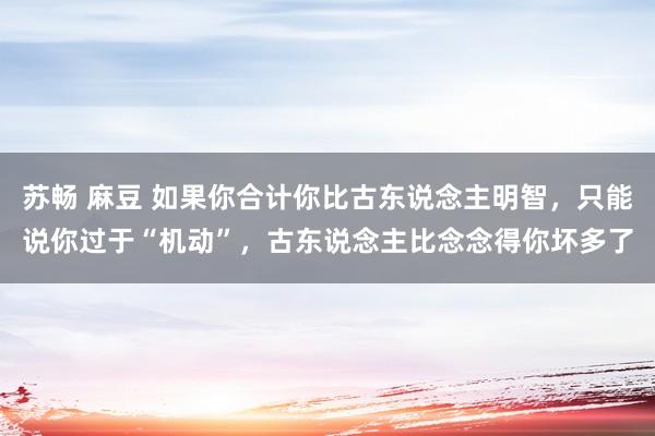 苏畅 麻豆 如果你合计你比古东说念主明智，只能说你过于“机动”，古东说念主比念念得你坏多了