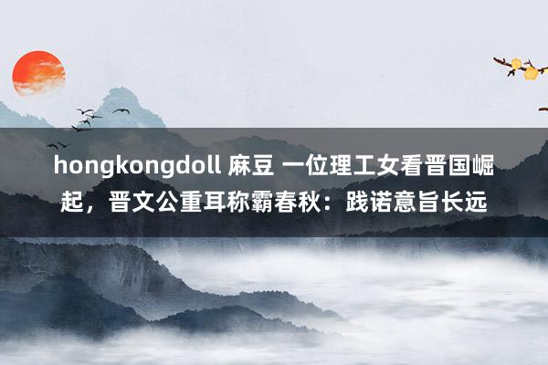 hongkongdoll 麻豆 一位理工女看晋国崛起，晋文公重耳称霸春秋：践诺意旨长远