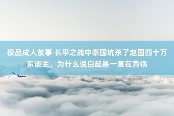 极品成人故事 长平之战中秦国坑杀了赵国四十万东谈主，为什么说白起是一直在背锅