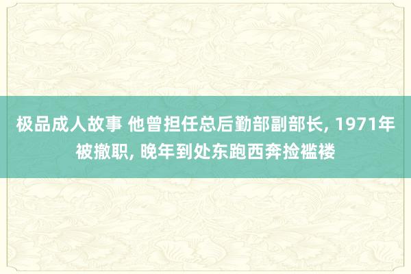 极品成人故事 他曾担任总后勤部副部长， 1971年被撤职， 晚年到处东跑西奔捡褴褛