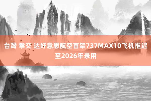 台灣 拳交 达好意思航空首架737MAX10飞机推迟至2026年录用