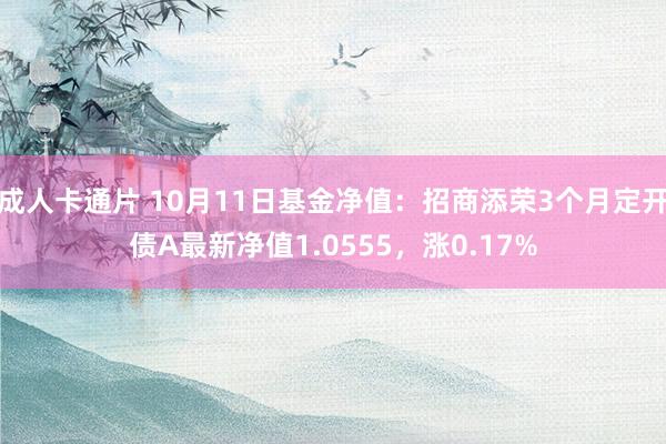 成人卡通片 10月11日基金净值：招商添荣3个月定开债A最新净值1.0555，涨0.17%