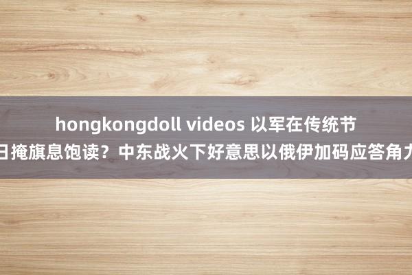 hongkongdoll videos 以军在传统节日掩旗息饱读？中东战火下好意思以俄伊加码应答角力