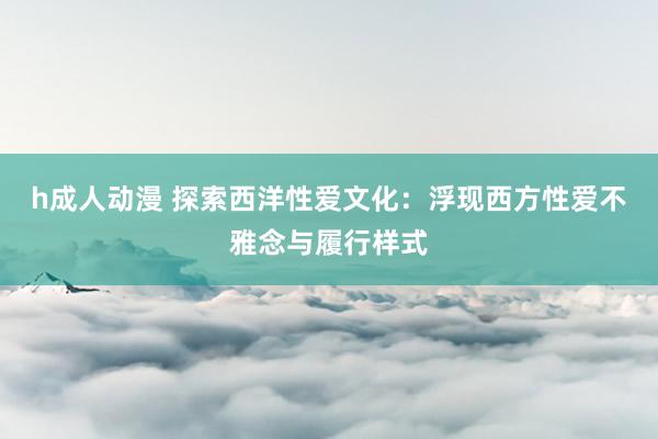 h成人动漫 探索西洋性爱文化：浮现西方性爱不雅念与履行样式