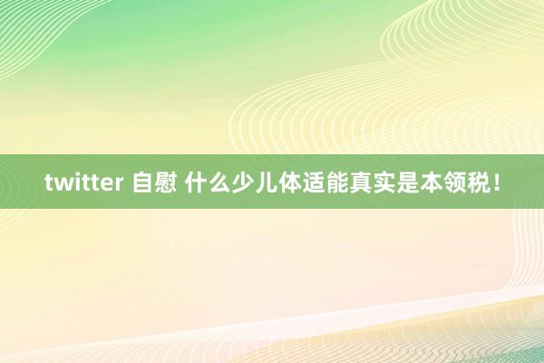 twitter 自慰 什么少儿体适能真实是本领税！