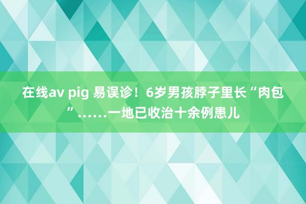 在线av pig 易误诊！6岁男孩脖子里长“肉包”……一地已收治十余例患儿