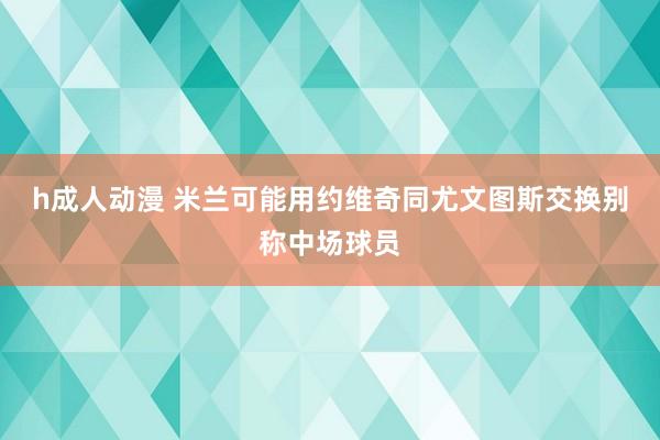 h成人动漫 米兰可能用约维奇同尤文图斯交换别称中场球员