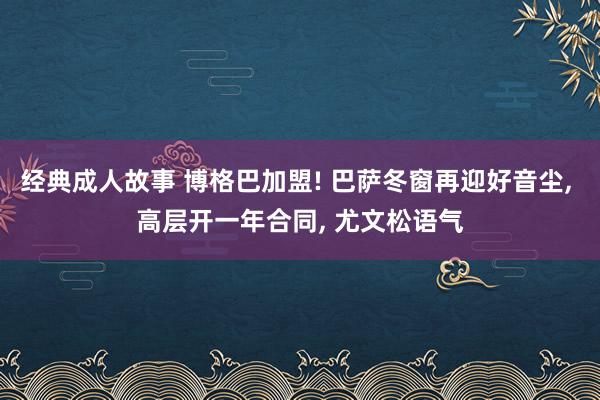 经典成人故事 博格巴加盟! 巴萨冬窗再迎好音尘， 高层开一年合同， 尤文松语气