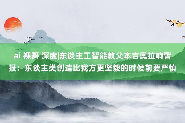 ai 裸舞 深度|东谈主工智能教父本吉奥拉响警报：东谈主类创造比我方更坚毅的时候前要严慎