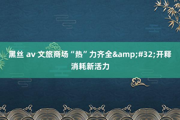 黑丝 av 文旅商场“热”力齐全&#32;开释消耗新活力