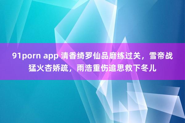 91porn app 清香绮罗仙品磨练过关，雪帝战猛火杏娇疏，雨浩重伤追思救下冬儿