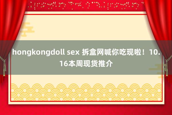 hongkongdoll sex 拆盒网喊你吃现啦！10.16本周现货推介