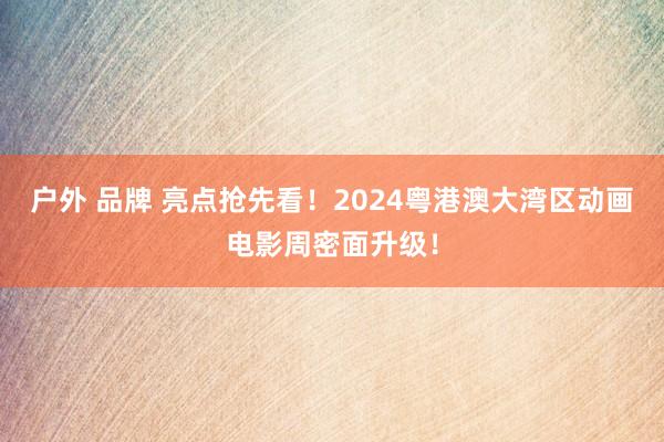 户外 品牌 亮点抢先看！2024粤港澳大湾区动画电影周密面升级！