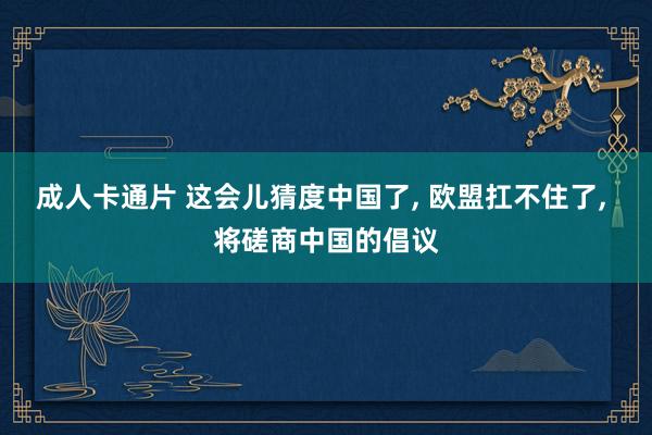 成人卡通片 这会儿猜度中国了， 欧盟扛不住了， 将磋商中国的倡议