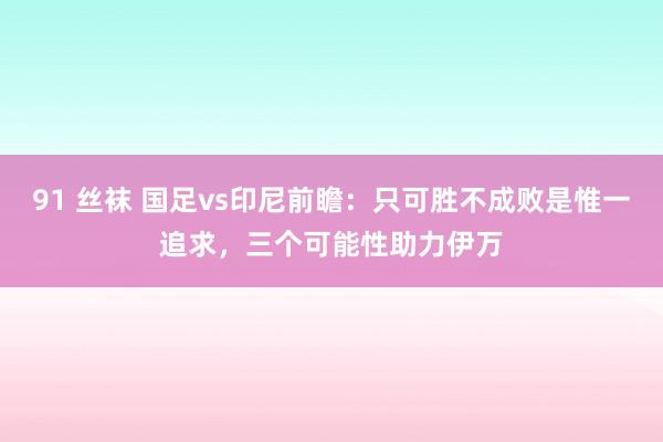 91 丝袜 国足vs印尼前瞻：只可胜不成败是惟一追求，三个可能性助力伊万