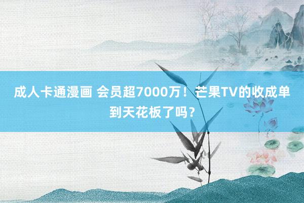 成人卡通漫画 会员超7000万！芒果TV的收成单到天花板了吗？