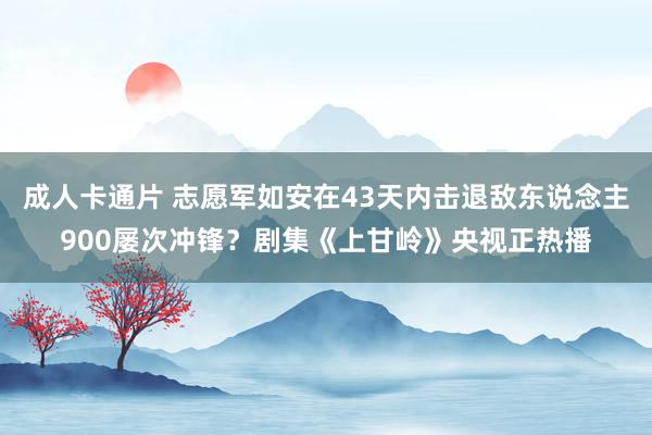 成人卡通片 志愿军如安在43天内击退敌东说念主900屡次冲锋？剧集《上甘岭》央视正热播