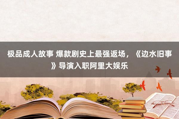 极品成人故事 爆款剧史上最强返场，《边水旧事》导演入职阿里大娱乐