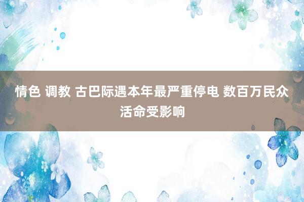 情色 调教 古巴际遇本年最严重停电 数百万民众活命受影响