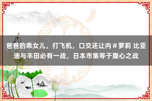 爸爸的乖女儿，打飞机，口交还让禸＃萝莉 比亚迪与丰田必有一战，日本市集等于腹心之战