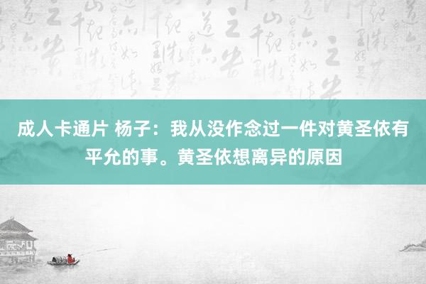 成人卡通片 杨子：我从没作念过一件对黄圣依有平允的事。黄圣依想离异的原因