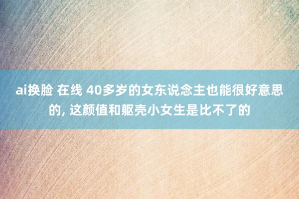 ai换脸 在线 40多岁的女东说念主也能很好意思的， 这颜值和躯壳小女生是比不了的