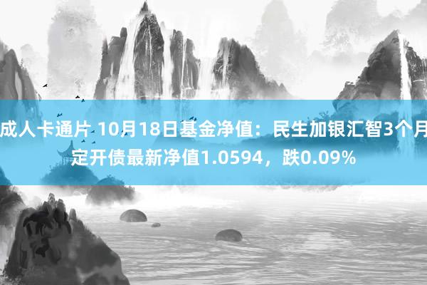 成人卡通片 10月18日基金净值：民生加银汇智3个月定开债最新净值1.0594，跌0.09%