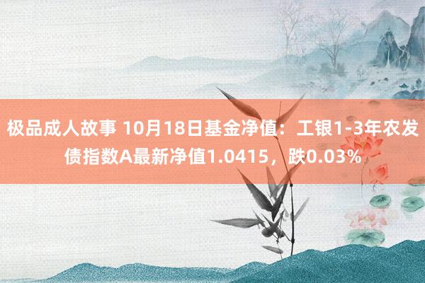 极品成人故事 10月18日基金净值：工银1-3年农发债指数A最新净值1.0415，跌0.03%