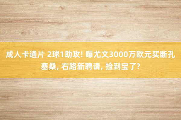 成人卡通片 2球1助攻! 曝尤文3000万欧元买断孔塞桑， 右路新聘请， 捡到宝了?