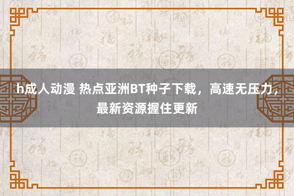 h成人动漫 热点亚洲BT种子下载，高速无压力，最新资源握住更新