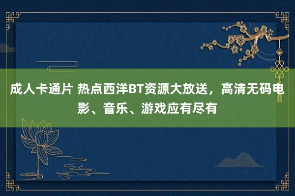 成人卡通片 热点西洋BT资源大放送，高清无码电影、音乐、游戏应有尽有