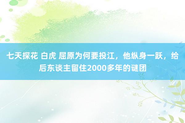 七天探花 白虎 屈原为何要投江，他纵身一跃，给后东谈主留住2000多年的谜团