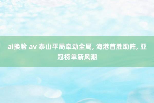 ai换脸 av 泰山平局牵动全局， 海港首胜助阵， 亚冠榜单新风潮