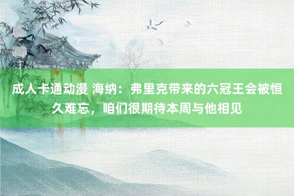 成人卡通动漫 海纳：弗里克带来的六冠王会被恒久难忘，咱们很期待本周与他相见