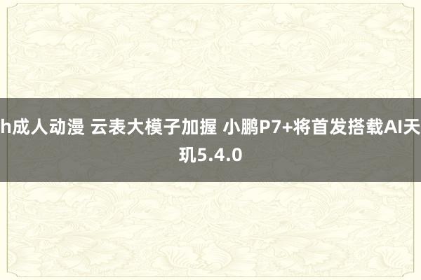 h成人动漫 云表大模子加握 小鹏P7+将首发搭载AI天玑5.4.0