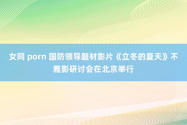 女同 porn 国防领导题材影片《立冬的夏天》不雅影研讨会在北京举行