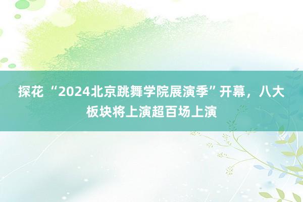 探花 “2024北京跳舞学院展演季”开幕，八大板块将上演超百场上演